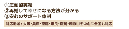 ①圧倒的実績 ②再婚して幸せになる方法が分かる ③安心のサポート体制 対応地域 : 大阪・兵庫・京都・奈良・滋賀・和歌山を中心に全国も対応